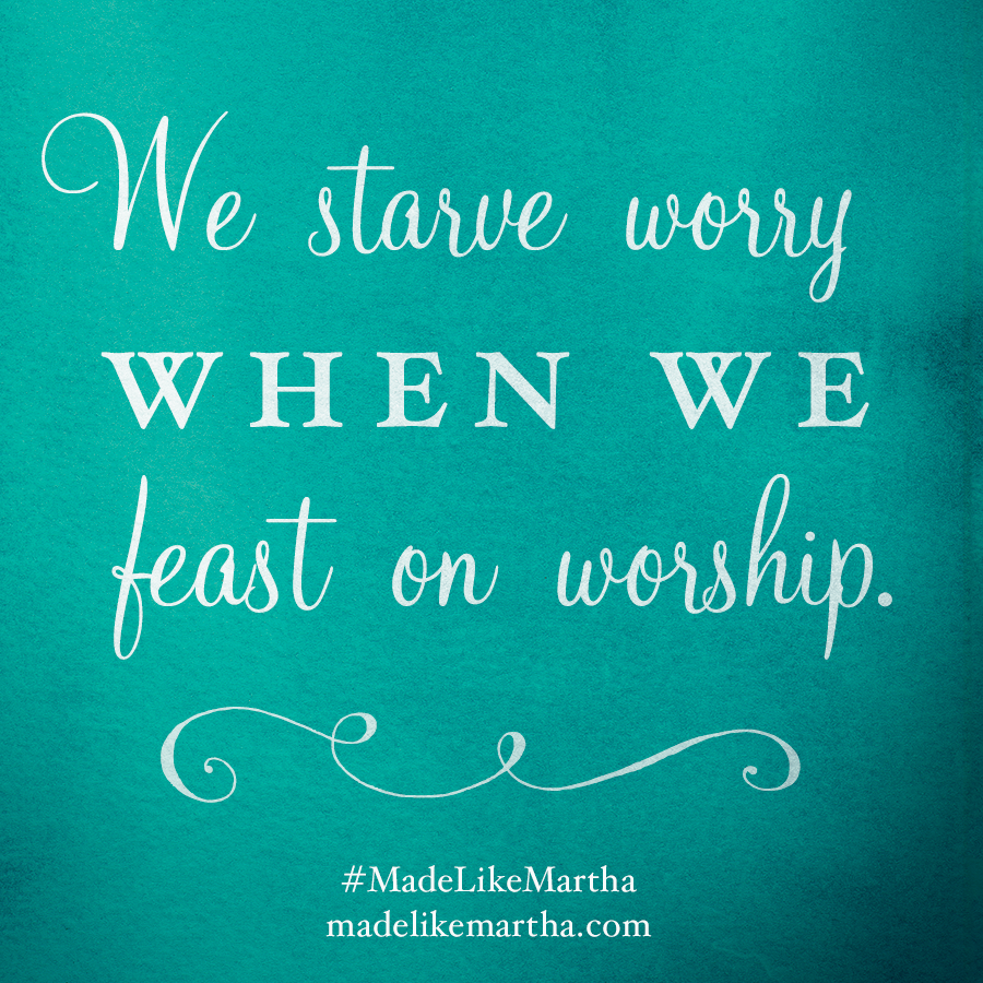 We starve worry when we feast on worship. #MadeLikeMartha | MadeLikeMartha.com